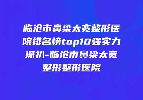 临沧市鼻梁太宽整形医院排名榜top10强实力深扒-临沧市鼻梁太宽整形整形医院
