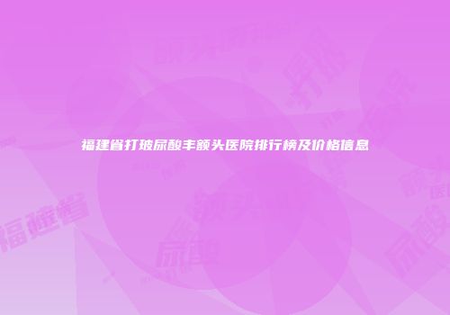 福建省打玻尿酸丰额头医院排行榜及价格信息