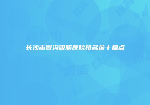 长沙市臀沟吸脂医院排名前十盘点