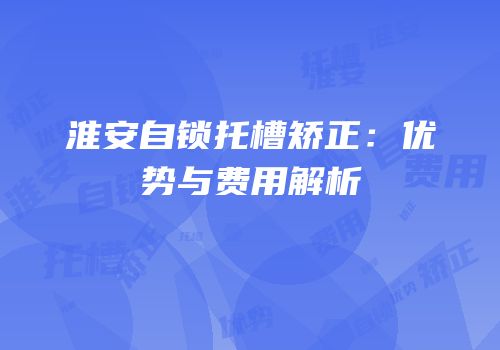 淮安自锁托槽矫正：优势与费用解析
