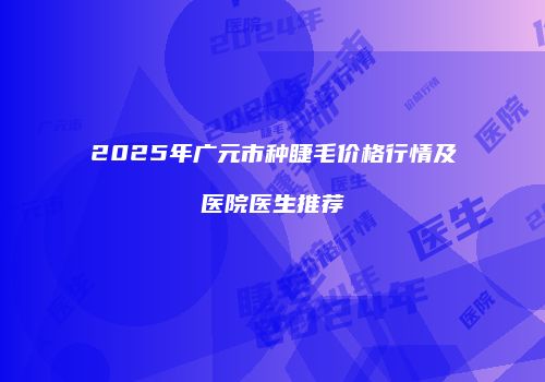 2025年广元市种睫毛价格行情及医院医生推荐