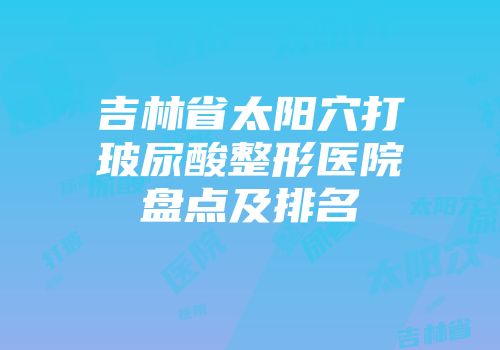 吉林省太阳穴打玻尿酸整形医院盘点及排名