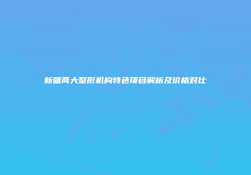 新疆两大整形机构特色项目解析及价格对比
