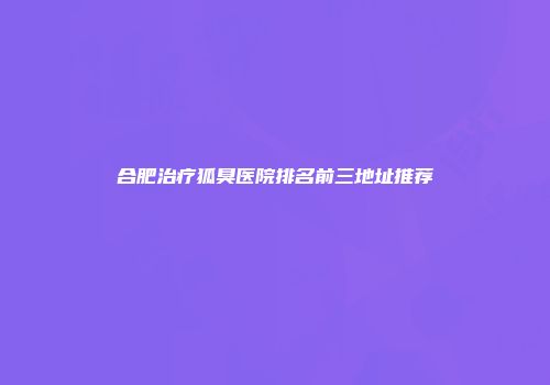 合肥治疗狐臭医院排名前三地址推荐
