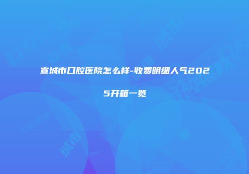宣城市口腔医院怎么样-收费明细人气2025开箱一览