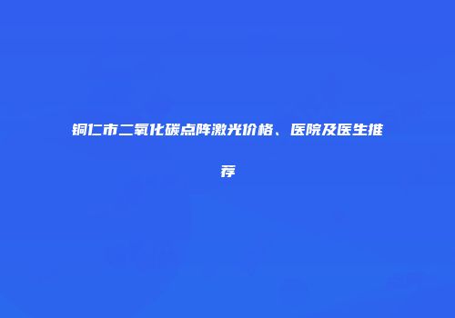 铜仁市二氧化碳点阵激光价格、医院及医生推荐