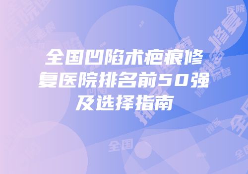 全国凹陷术疤痕修复医院排名前50强及选择指南