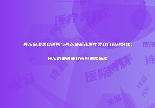 丹东金澄美容医院与丹东诗莉花医疗美容门诊部对比：丹东市整形美容医院选择指南