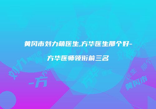 黄冈市刘力萌医生,方华医生那个好-方华医师领衔前三名