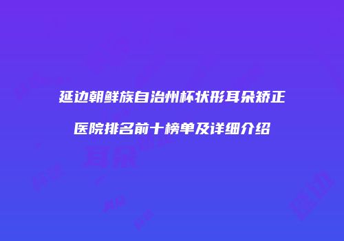 延边朝鲜族自治州杯状形耳朵矫正医院排名前十榜单及详细介绍