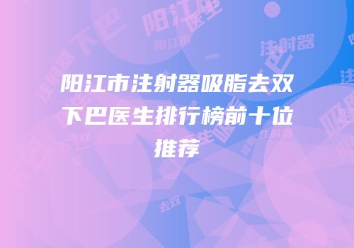 阳江市注射器吸脂去双下巴医生排行榜前十位推荐