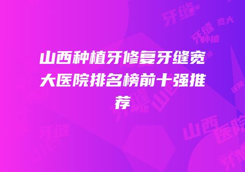 山西种植牙修复牙缝宽大医院排名榜前十强推荐