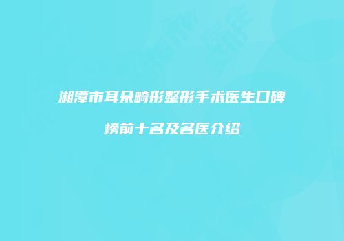 湘潭市耳朵畸形整形手术医生口碑榜前十名及名医介绍