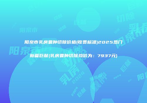 阳泉市乳房囊肿切除价格(收费标准)2025热门新篇巨献(乳房囊肿切除均价为：7937元)