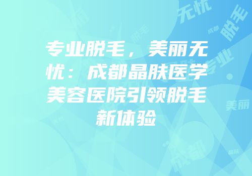 专业脱毛，美丽无忧：成都晶肤医学美容医院引领脱毛新体验