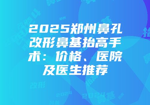 2025郑州鼻孔改形鼻基抬高手术：价格、医院及医生推荐
