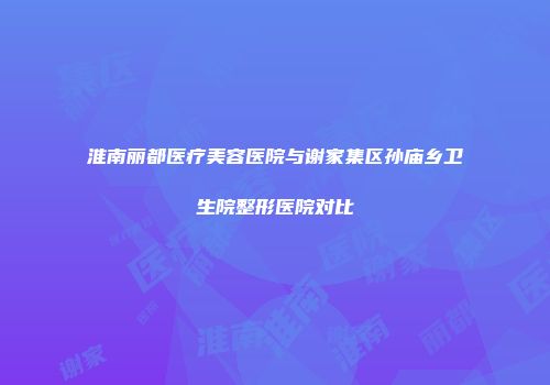淮南丽都医疗美容医院与谢家集区孙庙乡卫生院整形医院对比