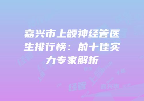嘉兴市上颌神经管医生排行榜：前十佳实力专家解析
