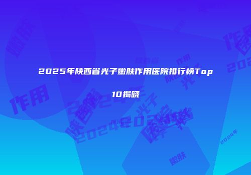 2025年陕西省光子嫩肤作用医院排行榜Top10揭晓