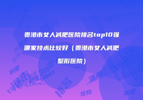 贵港市女人减肥医院排名top10强哪家技术比较好（贵港市女人减肥整形医院）