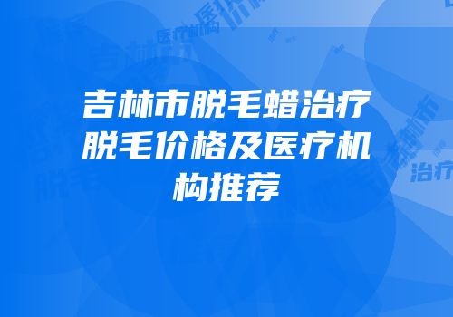 吉林市脱毛蜡治疗脱毛价格及医疗机构推荐