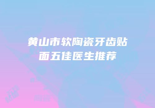 黄山市软陶瓷牙齿贴面五佳医生推荐