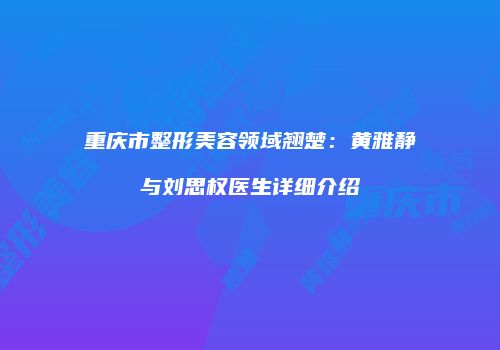 重庆市整形美容领域翘楚：黄雅静与刘思权医生详细介绍