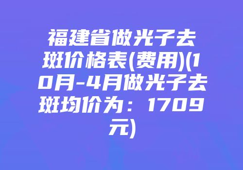 福建省做光子去斑价格表(费用)(10月-4月做光子去斑均价为：1709元)