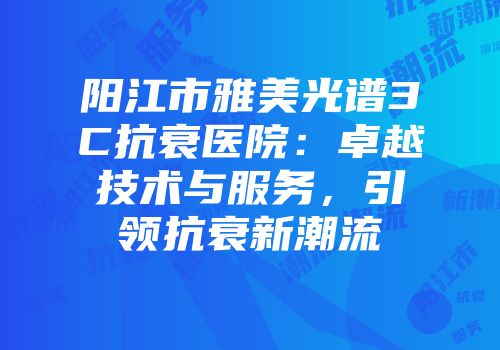 阳江市雅美光谱3C抗衰医院：卓越技术与服务，引领抗衰新潮流