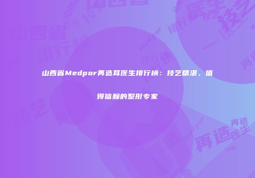 山西省Medpor再造耳医生排行榜：技艺精湛，值得信赖的整形专家