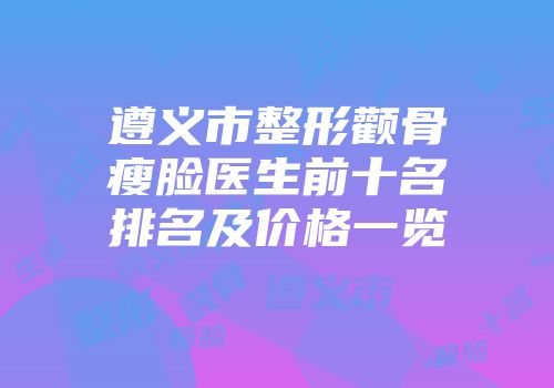 遵义市整形颧骨瘦脸医生前十名排名及价格一览