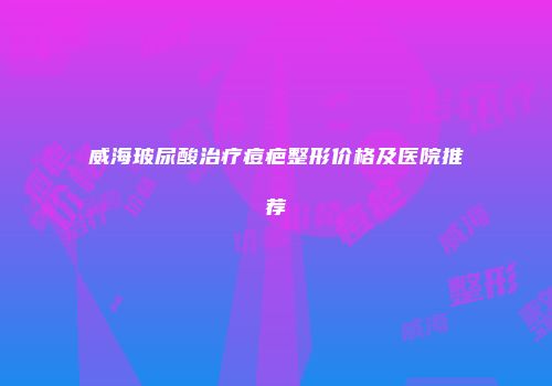 威海玻尿酸治疗痘疤整形价格及医院推荐
