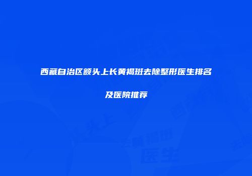 西藏自治区额头上长黄褐斑去除整形医生排名及医院推荐