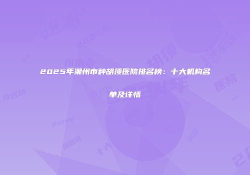 2025年潮州市种胡须医院排名榜：十大机构名单及详情