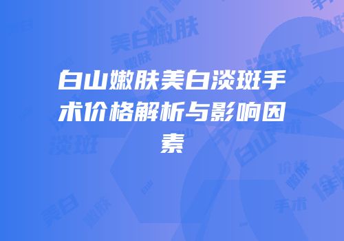 白山嫩肤美白淡斑手术价格解析与影响因素