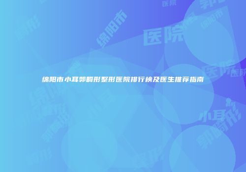 绵阳市小耳郭畸形整形医院排行榜及医生推荐指南