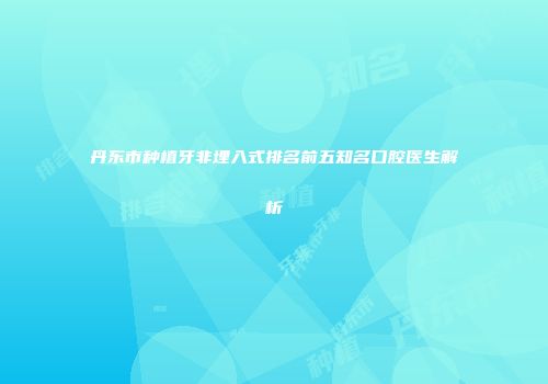 丹东市种植牙非埋入式排名前五知名口腔医生解析