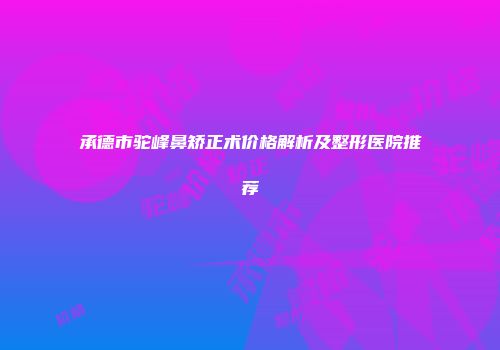 承德市驼峰鼻矫正术价格解析及整形医院推荐