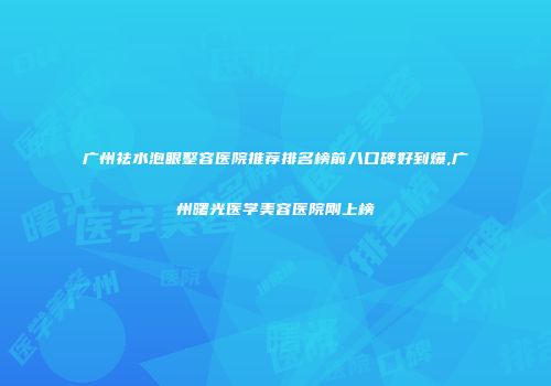 广州祛水泡眼整容医院推荐排名榜前八口碑好到爆,广州曙光医学美容医院刚上榜