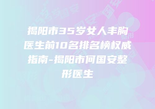 揭阳市35岁女人丰胸医生前10名排名榜权威指南-揭阳市何国安整形医生