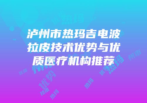 泸州市热玛吉电波拉皮技术优势与优质医疗机构推荐