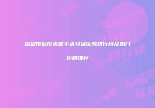 深圳市整形美容手术耳朵医院排行榜及热门医院推荐