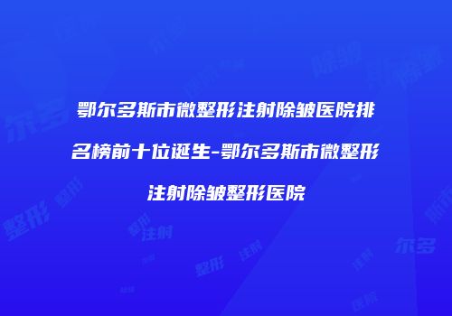 鄂尔多斯市微整形注射除皱医院排名榜前十位诞生-鄂尔多斯市微整形注射除皱整形医院