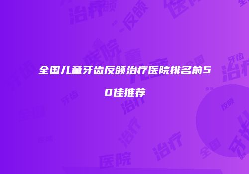 全国儿童牙齿反颌治疗医院排名前50佳推荐