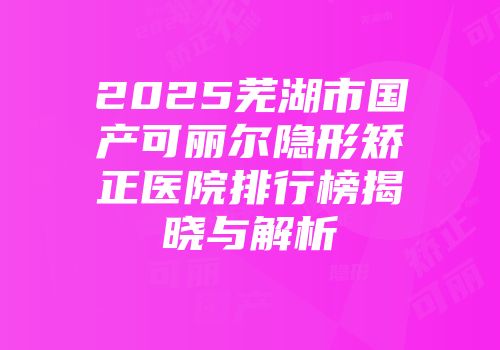 2025芜湖市国产可丽尔隐形矫正医院排行榜揭晓与解析