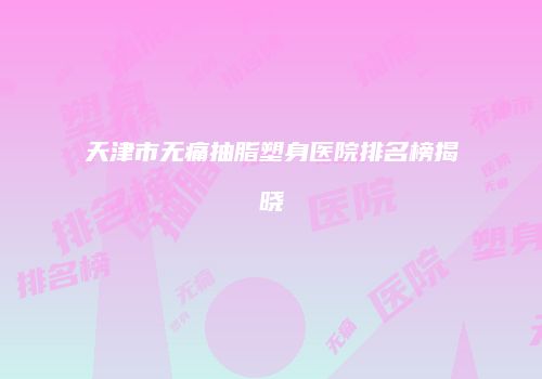天津市无痛抽脂塑身医院排名榜揭晓