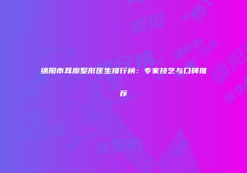 绵阳市耳廓整形医生排行榜：专家技艺与口碑推荐