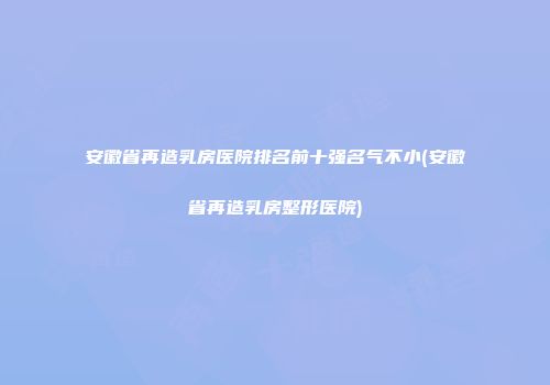安徽省再造乳房医院排名前十强名气不小(安徽省再造乳房整形医院)