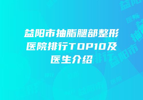 益阳市抽脂腿部整形医院排行TOP10及医生介绍
