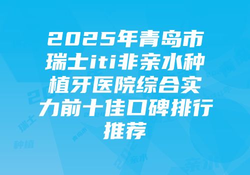 2025年青岛市瑞士iti非亲水种植牙医院综合实力前十佳口碑排行推荐